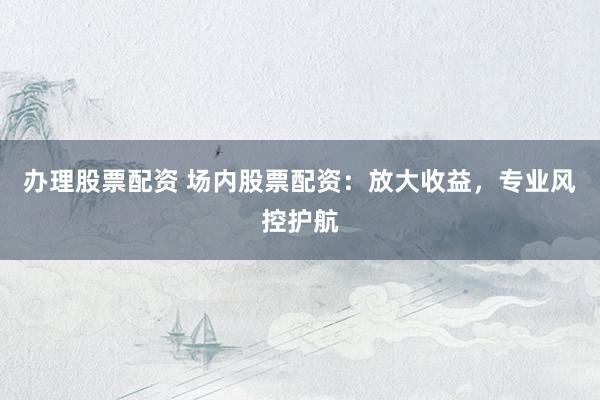 办理股票配资 场内股票配资：放大收益，专业风控护航