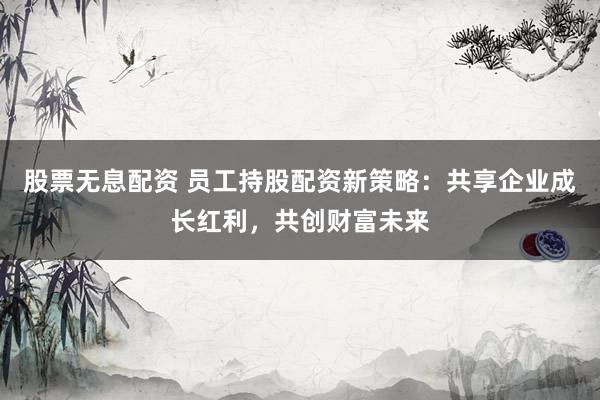 股票无息配资 员工持股配资新策略：共享企业成长红利，共创财富未来