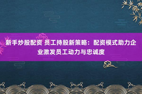 新手炒股配资 员工持股新策略：配资模式助力企业激发员工动力与忠诚度