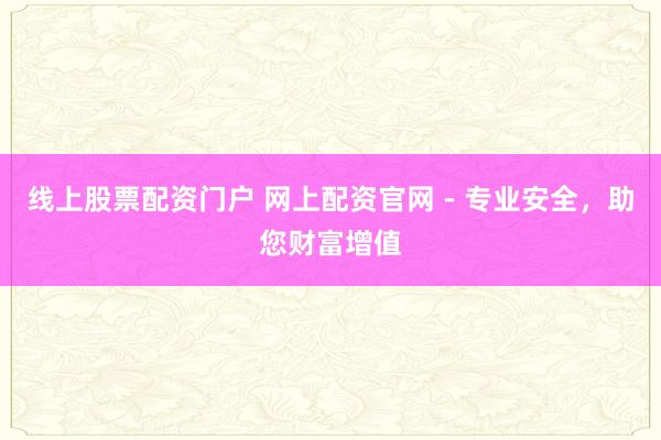 线上股票配资门户 网上配资官网 - 专业安全，助您财富增值