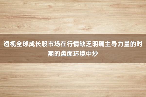 透视全球成长股市场在行情缺乏明确主导力量的时期的盘面环境中炒