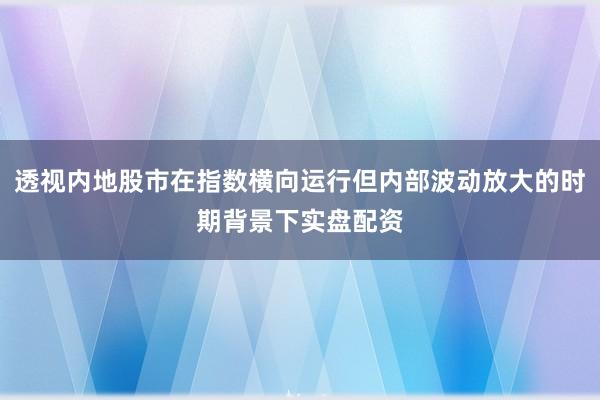 透视内地股市在指数横向运行但内部波动放大的时期背景下实盘配资