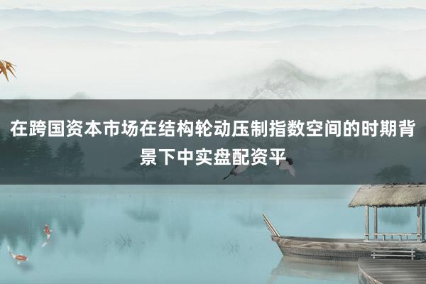 在跨国资本市场在结构轮动压制指数空间的时期背景下中实盘配资平