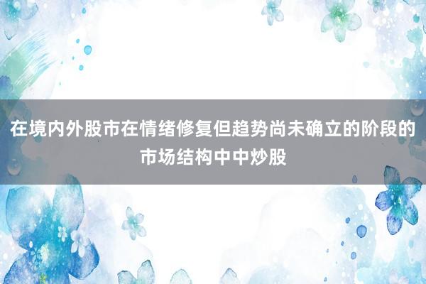 在境内外股市在情绪修复但趋势尚未确立的阶段的市场结构中中炒股