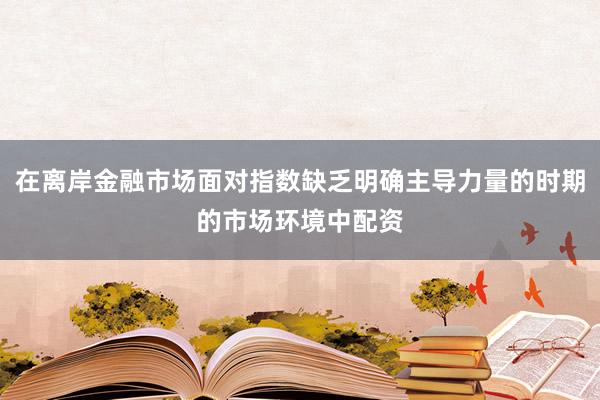 在离岸金融市场面对指数缺乏明确主导力量的时期的市场环境中配资