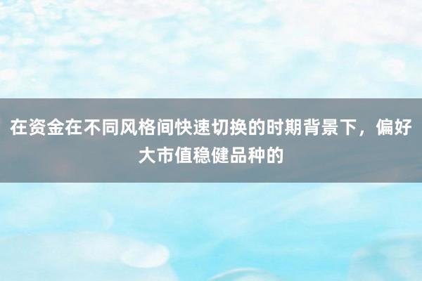 在资金在不同风格间快速切换的时期背景下，偏好大市值稳健品种的