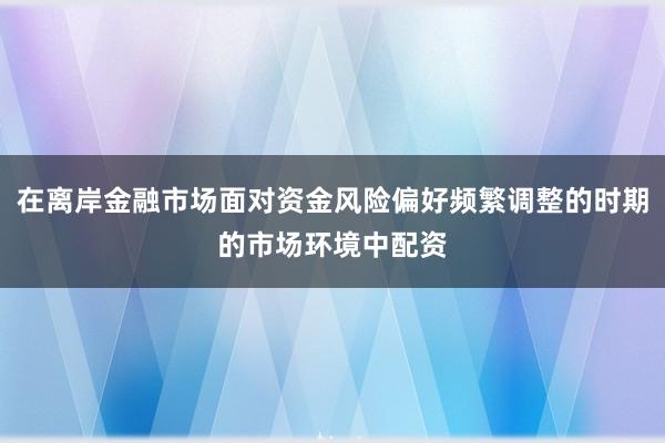 在离岸金融市场面对资金风险偏好频繁调整的时期的市场环境中配资