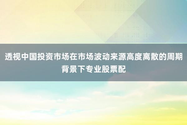 透视中国投资市场在市场波动来源高度离散的周期背景下专业股票配