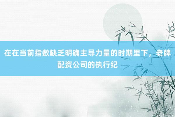 在在当前指数缺乏明确主导力量的时期里下，老牌配资公司的执行纪