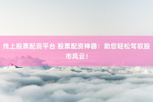 线上股票配资平台 股票配资神器：助您轻松驾驭股市风云！