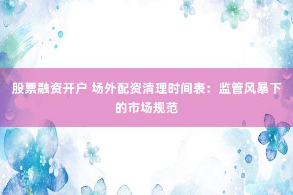 股票融资开户 场外配资清理时间表：监管风暴下的市场规范
