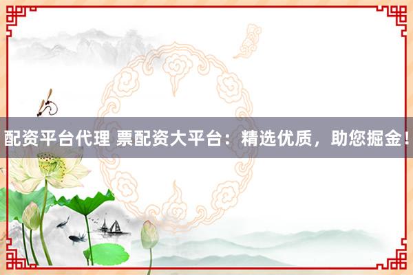 配资平台代理 票配资大平台：精选优质，助您掘金！