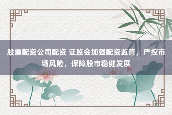 股票配资公司配资 证监会加强配资监管，严控市场风险，保障股市稳健发展