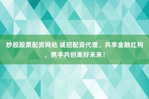 炒股股票配资网站 诚招配资代理，共享金融红利，携手共创美好未来！