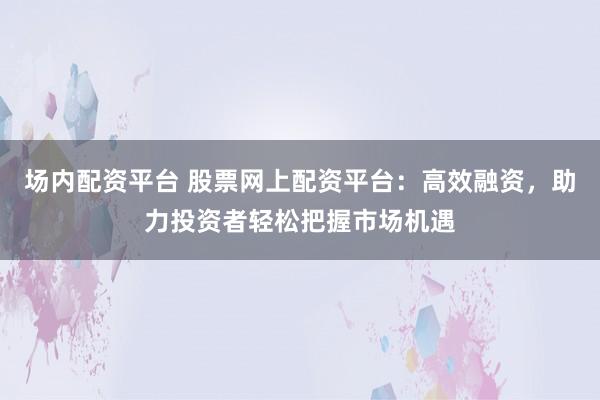 场内配资平台 股票网上配资平台：高效融资，助力投资者轻松把握市场机遇