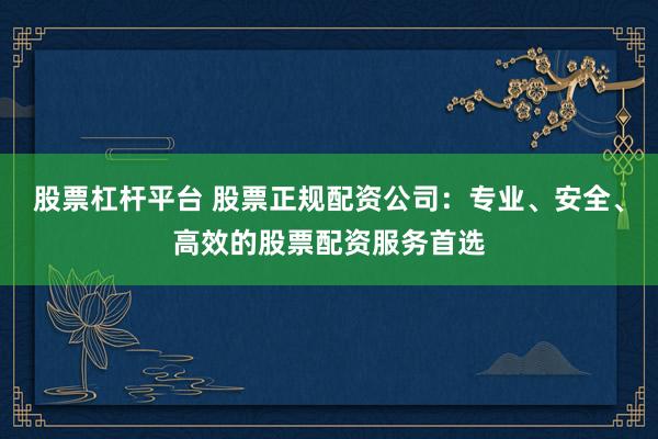 股票杠杆平台 股票正规配资公司：专业、安全、高效的股票配资服务首选