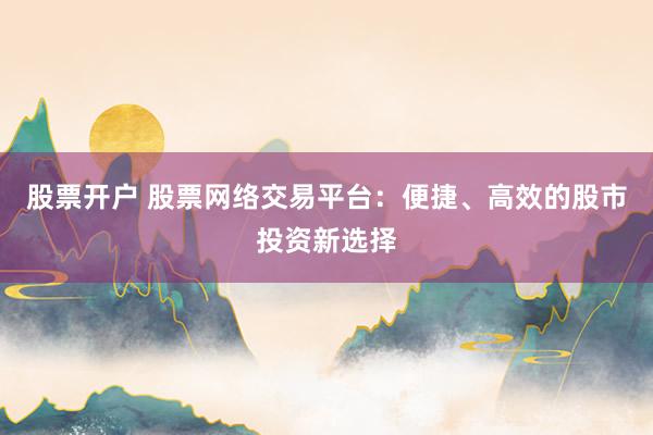 股票开户 股票网络交易平台：便捷、高效的股市投资新选择