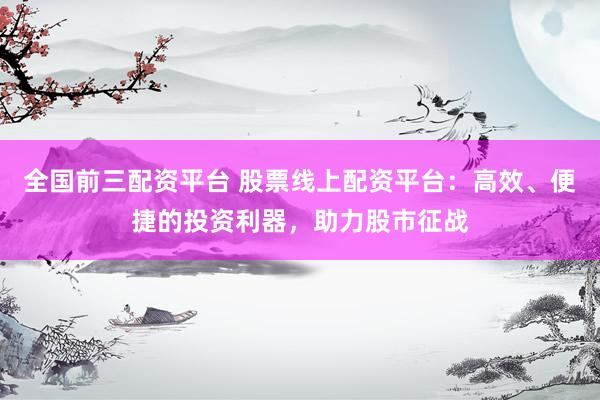 全国前三配资平台 股票线上配资平台：高效、便捷的投资利器，助力股市征战