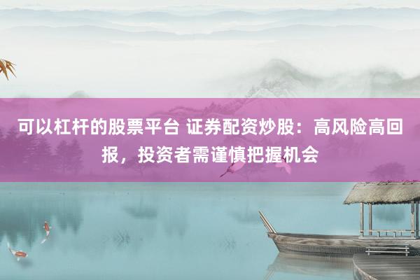 可以杠杆的股票平台 证券配资炒股：高风险高回报，投资者需谨慎把握机会
