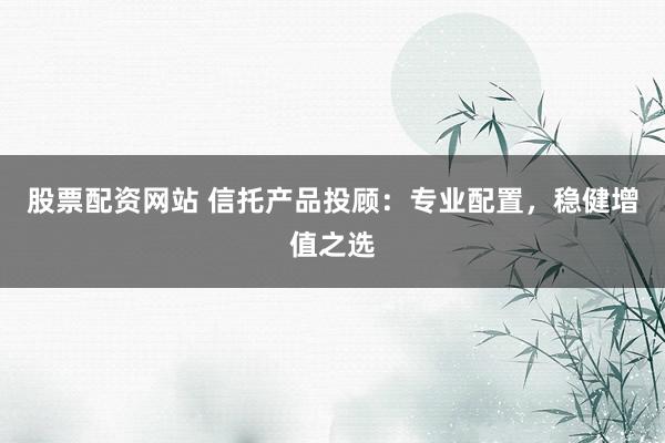股票配资网站 信托产品投顾：专业配置，稳健增值之选