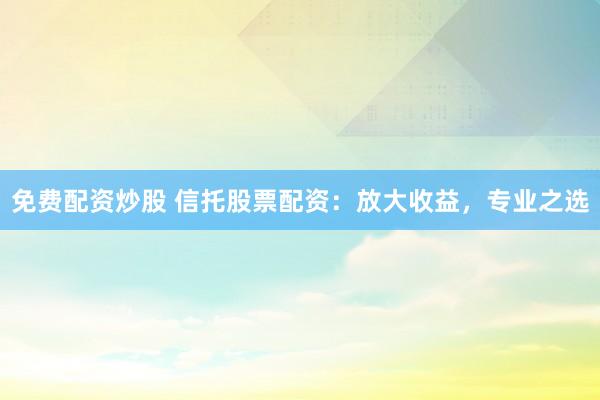 免费配资炒股 信托股票配资：放大收益，专业之选