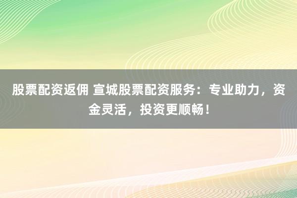 股票配资返佣 宣城股票配资服务：专业助力，资金灵活，投资更顺畅！