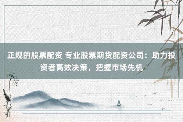 正规的股票配资 专业股票期货配资公司：助力投资者高效决策，把握市场先机