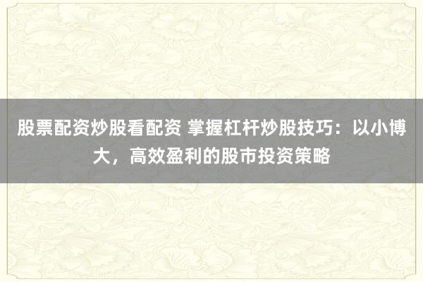 股票配资炒股看配资 掌握杠杆炒股技巧：以小博大，高效盈利的股市投资策略