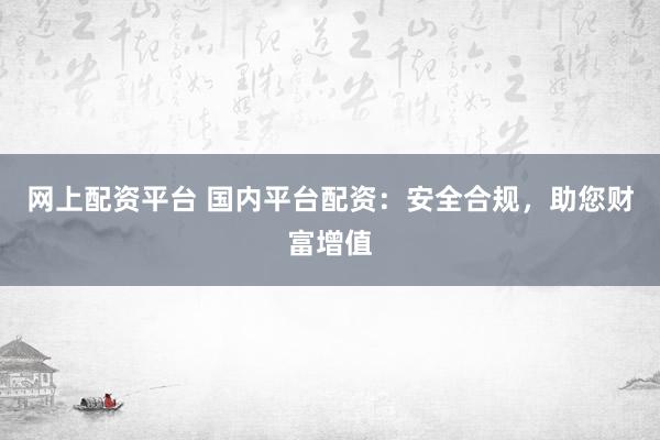 网上配资平台 国内平台配资:安全合规,助您财富增值