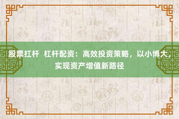 股票扛杆  杠杆配资：高效投资策略，以小博大，实现资产增值新路径