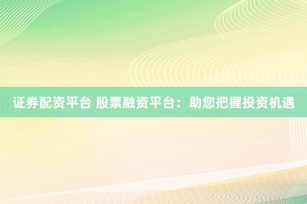 证券配资平台 股票融资平台：助您把握投资机遇